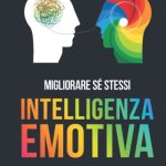 INTELLIGENZA EMOTIVA, Le Regole d’Oro per Comprendere e Gestire le Emozioni, Sviluppare Abilità Sociali Efficaci ed Affrontare le Relazioni in Modo Migliore