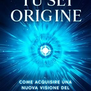 Tu Sei Origine: Come acquisire una nuova visione del mondo e creare una nuova realtà